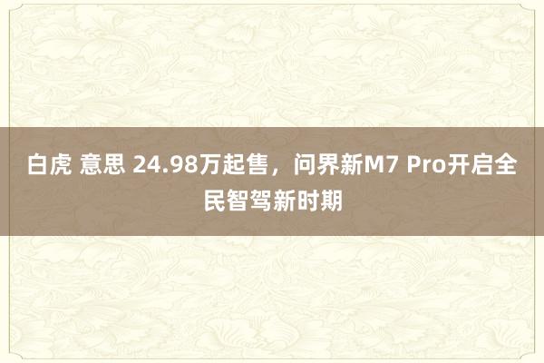 白虎 意思 24.98万起售，问界新M7 Pro开启全民智驾新时期