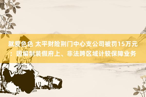 就爱色色 太平财险荆门中心支公司被罚15万元:因编制装假府上、非法跨区域计较保障业务