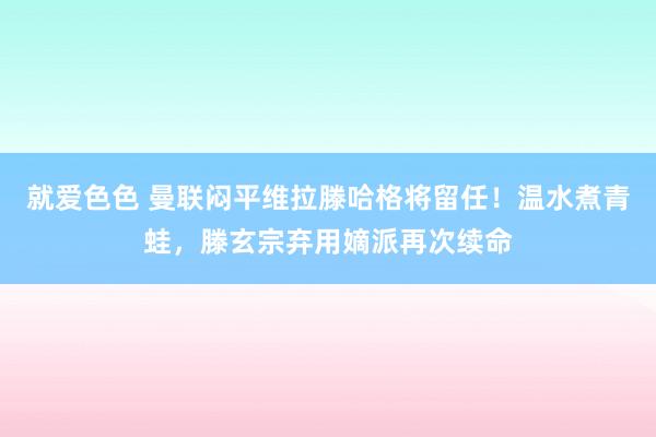 就爱色色 曼联闷平维拉滕哈格将留任！温水煮青蛙，滕玄宗弃用嫡派再次续命