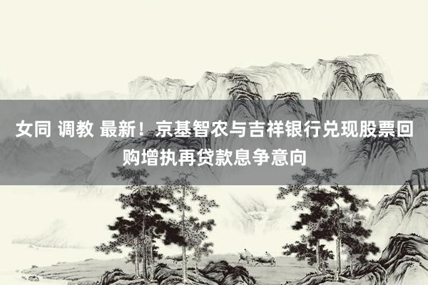 女同 调教 最新！京基智农与吉祥银行兑现股票回购增执再贷款息争意向