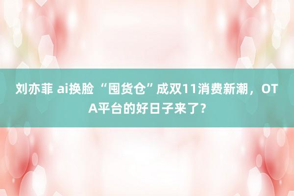 刘亦菲 ai换脸 “囤货仓”成双11消费新潮，OTA平台的好日子来了？