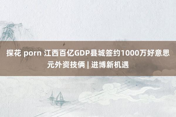 探花 porn 江西百亿GDP县城签约1000万好意思元外资技俩 | 进博新机遇