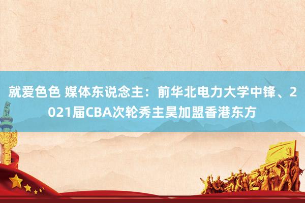 就爱色色 媒体东说念主:前华北电力大学中锋、2021届CBA次轮秀主昊加盟香港东方