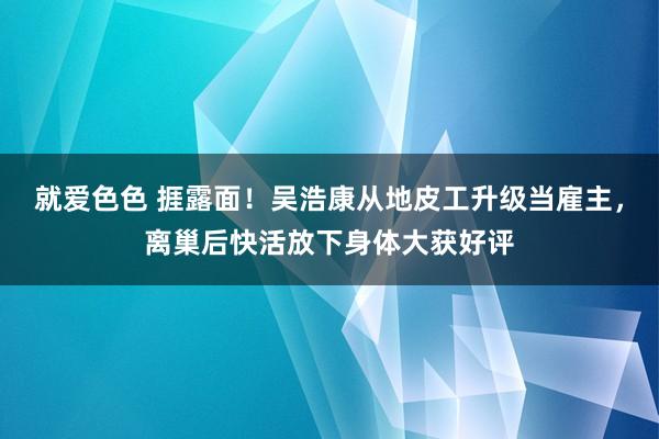 就爱色色 捱露面！吴浩康从地皮工升级当雇主，离巢后快活放下身体大获好评
