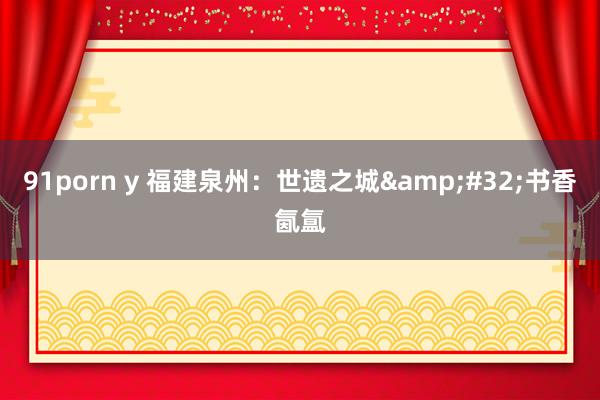 91porn y 福建泉州：世遗之城&#32;书香氤氲