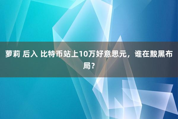 萝莉 后入 比特币站上10万好意思元，谁在黢黑布局？