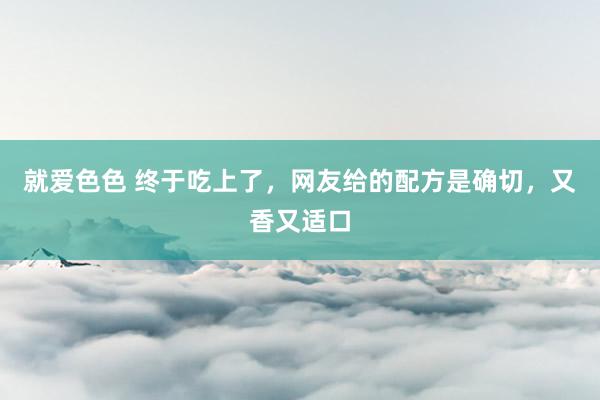 就爱色色 终于吃上了,网友给的配方是确切,又香又适口