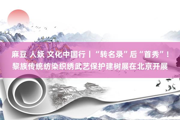 麻豆 人妖 文化中国行丨“转名录”后“首秀”！黎族传统纺染织绣武艺保护建树展在北京开展