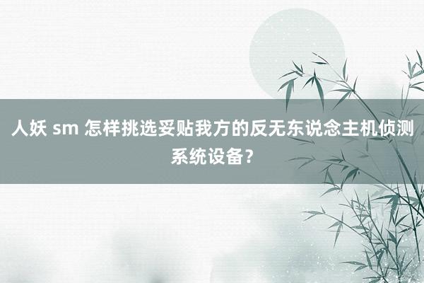 人妖 sm 怎样挑选妥贴我方的反无东说念主机侦测系统设备？