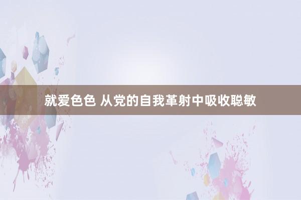 就爱色色 从党的自我革射中吸收聪敏