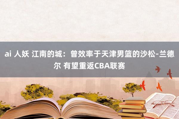 ai 人妖 江南的城:曾效率于天津男篮的沙松-兰德尔 有望重返CBA联赛