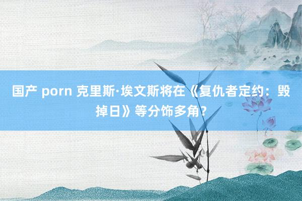 国产 porn 克里斯·埃文斯将在《复仇者定约：毁掉日》等分饰多角？