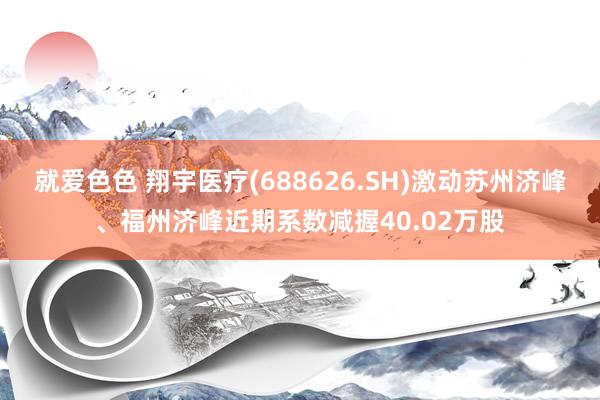 就爱色色 翔宇医疗(688626.SH)激动苏州济峰、福州济峰近期系数减握40.02万股