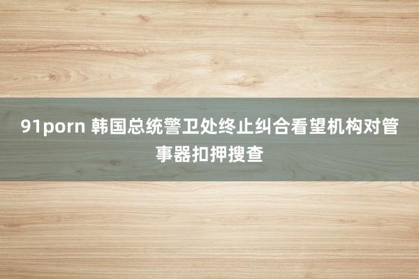 91porn 韩国总统警卫处终止纠合看望机构对管事器扣押搜查