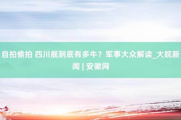 自拍偷拍 四川舰到底有多牛？军事大众解读_大皖新闻 | 安徽网