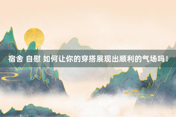 宿舍 自慰 如何让你的穿搭展现出顺利的气场吗！