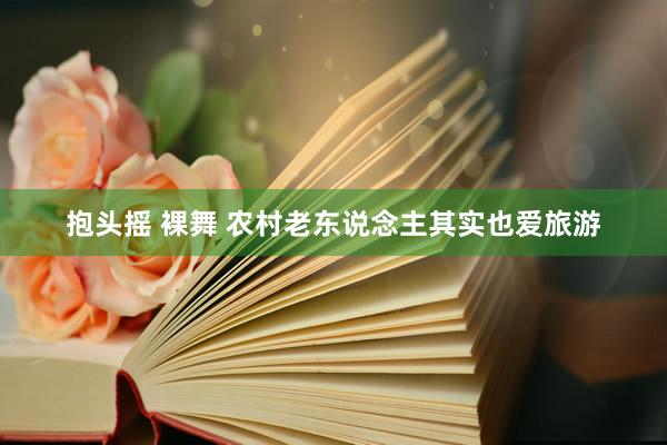 抱头摇 裸舞 农村老东说念主其实也爱旅游