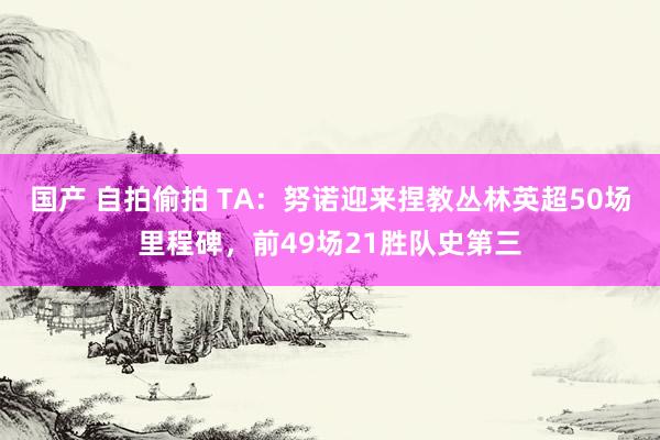 国产 自拍偷拍 TA：努诺迎来捏教丛林英超50场里程碑，前49场21胜队史第三
