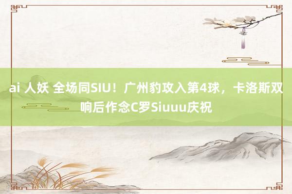 ai 人妖 全场同SIU！广州豹攻入第4球，卡洛斯双响后作念C罗Siuuu庆祝