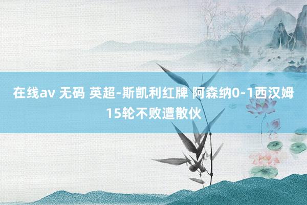 在线av 无码 英超-斯凯利红牌 阿森纳0-1西汉姆15轮不败遭散伙