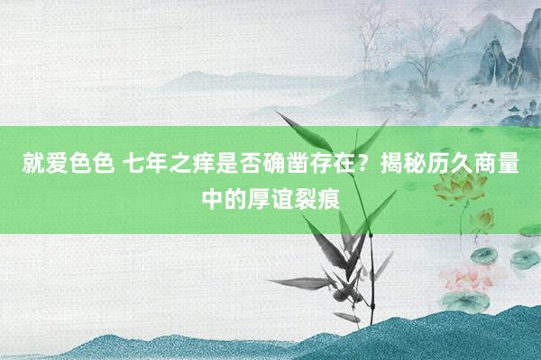 就爱色色 七年之痒是否确凿存在？揭秘历久商量中的厚谊裂痕