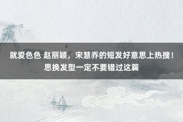 就爱色色 赵丽颖，宋慧乔的短发好意思上热搜！思换发型一定不要错过这篇