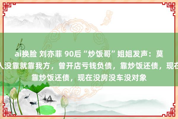ai换脸 刘亦菲 90后“炒饭哥”姐姐发声：莫得炒作，他谁王人没靠就靠我方，曾开店亏钱负债，靠炒饭还债，现在没房没车没对象
