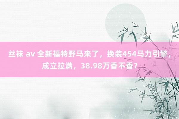 丝袜 av 全新福特野马来了，换装454马力引擎，成立拉满，38.98万香不香？