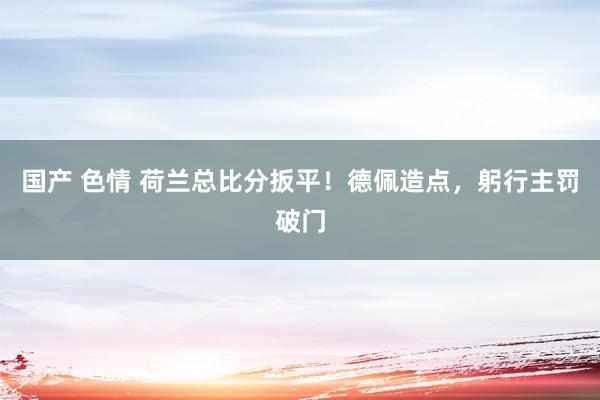 国产 色情 荷兰总比分扳平！德佩造点，躬行主罚破门