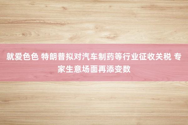 就爱色色 特朗普拟对汽车制药等行业征收关税 专家生意场面再添变数