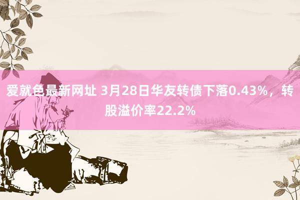 爱就色最新网址 3月28日华友转债下落0.43%，转股溢价率22.2%