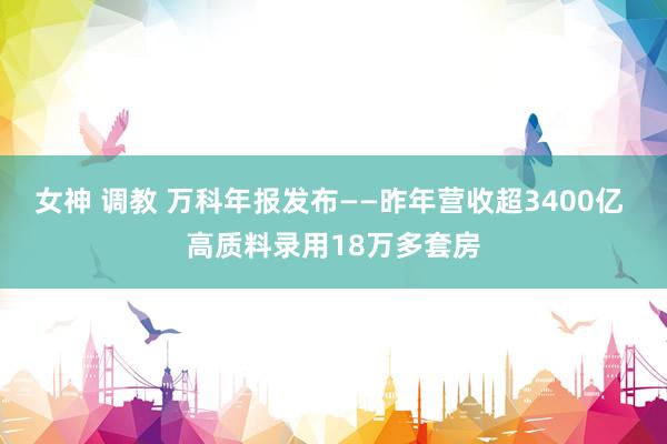 女神 调教 万科年报发布——昨年营收超3400亿 高质料录用18万多套房