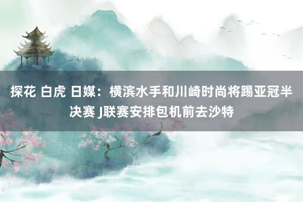 探花 白虎 日媒：横滨水手和川崎时尚将踢亚冠半决赛 J联赛安排包机前去沙特