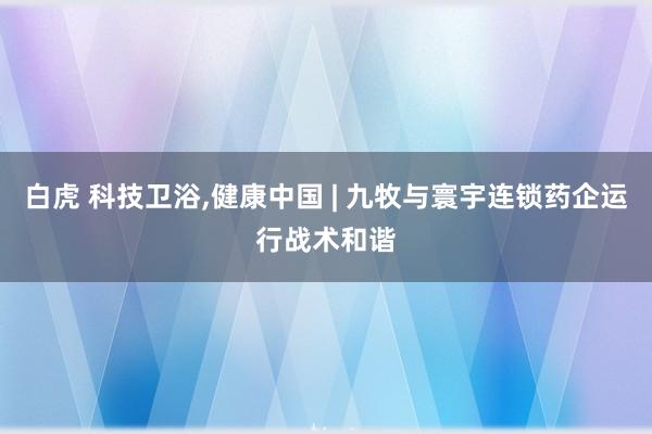 白虎 科技卫浴，健康中国 | 九牧与寰宇连锁药企运行战术和谐