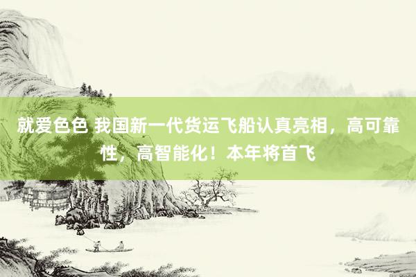 就爱色色 我国新一代货运飞船认真亮相，高可靠性，高智能化！本年将首飞