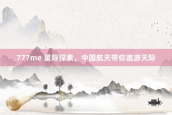 777me 星际探索，中国航天带你遨游天际
