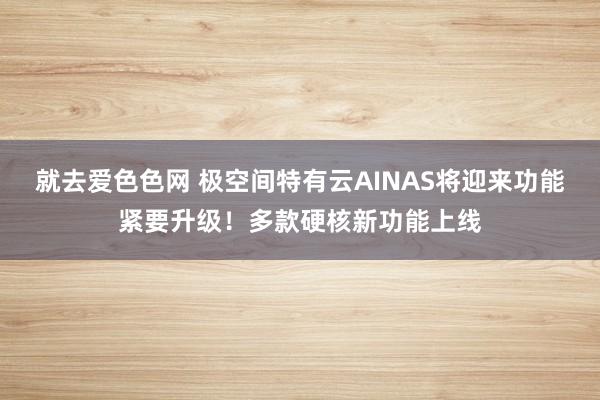 就去爱色色网 极空间特有云AINAS将迎来功能紧要升级！多款硬核新功能上线