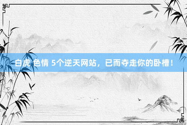 白虎 色情 5个逆天网站，已而夺走你的卧槽！