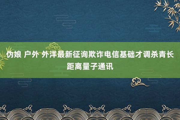 伪娘 户外 外洋最新征询欺诈电信基础才调杀青长距离量子通讯