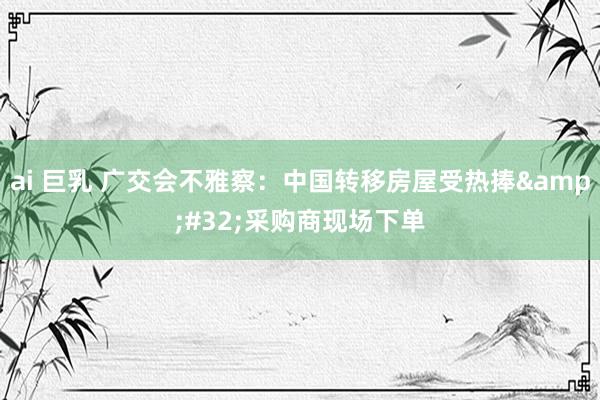 ai 巨乳 广交会不雅察：中国转移房屋受热捧&#32;采购商现场下单