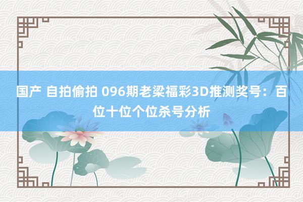 国产 自拍偷拍 096期老梁福彩3D推测奖号：百位十位个位杀号分析